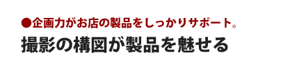 撮影の構図が製品を魅せる - 企画力がお店の製品をしっかりサポート。