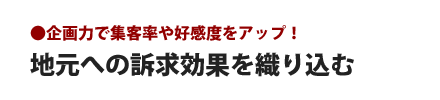 地元への訴求力を織り込む - 企画力で集客率や好感度がアップ！